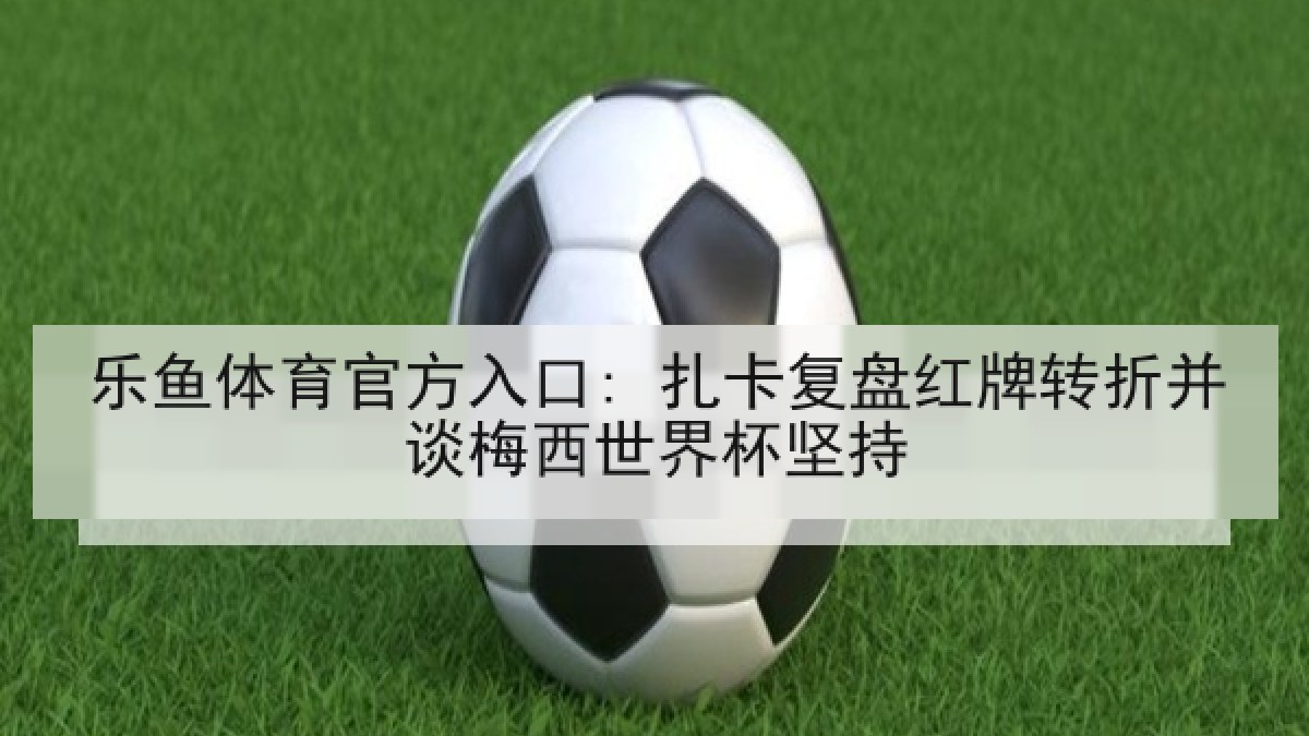 乐鱼体育官方入口: 扎卡复盘红牌转折并谈梅西世界杯坚持