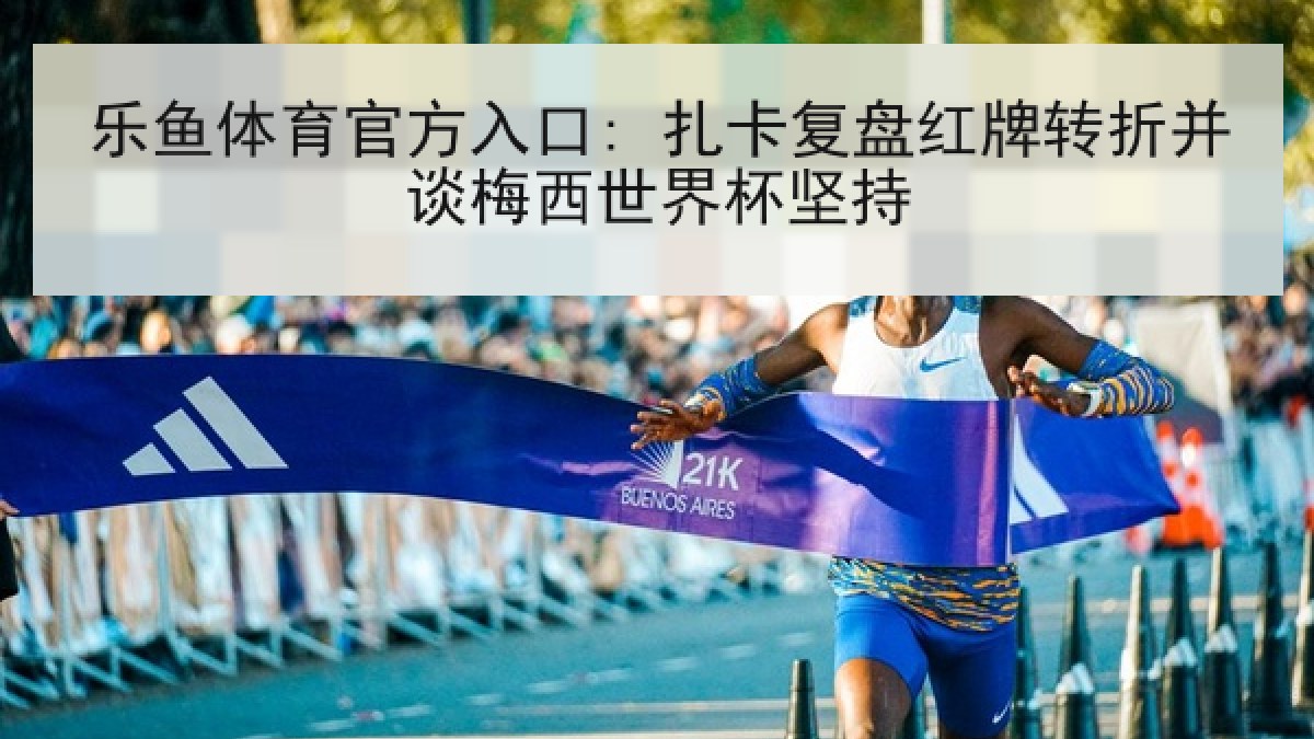 乐鱼体育官方入口: 扎卡复盘红牌转折并谈梅西世界杯坚持