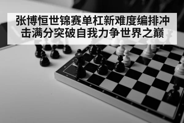 张博恒世锦赛单杠新难度编排冲击满分突破自我力争世界之巅