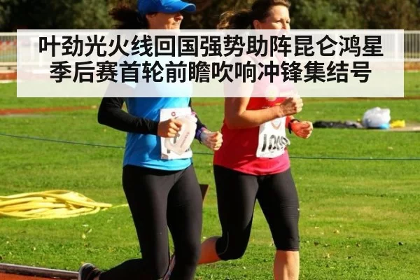 叶劲光火线回国强势助阵昆仑鸿星季后赛首轮前瞻吹响冲锋集结号