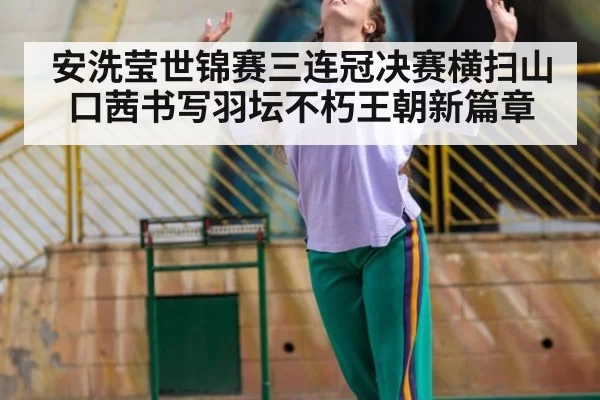 安洗莹世锦赛三连冠决赛横扫山口茜书写羽坛不朽王朝新篇章