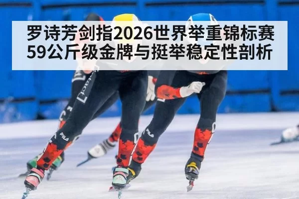 罗诗芳剑指2026世界举重锦标赛59公斤级金牌与挺举稳定性剖析